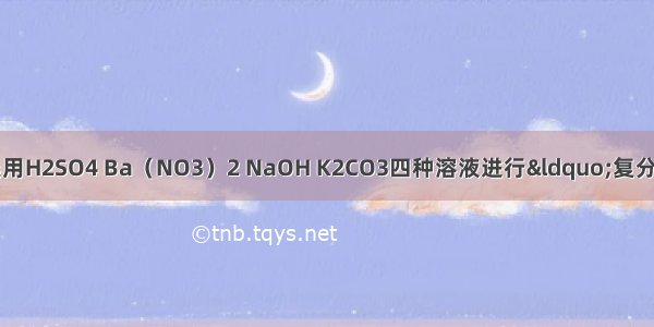 某校化学兴趣小组选用H2SO4 Ba（NO3）2 NaOH K2CO3四种溶液进行“复分解反应条件”