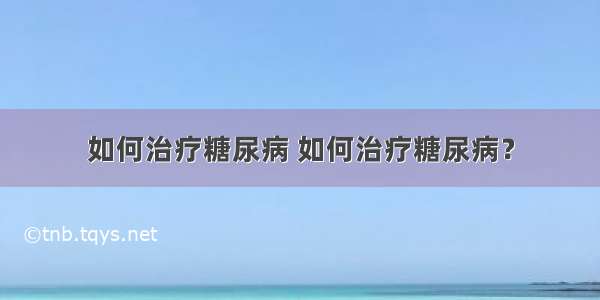 如何治疗糖尿病 如何治疗糖尿病？