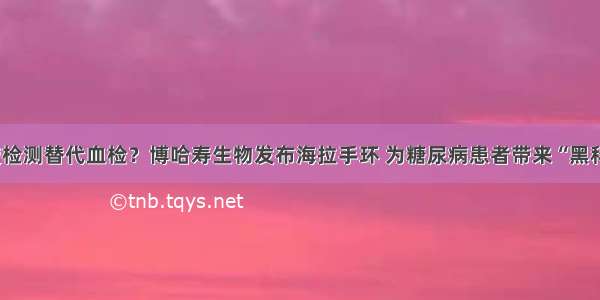 汗液检测替代血检？博哈寿生物发布海拉手环 为糖尿病患者带来“黑科技”