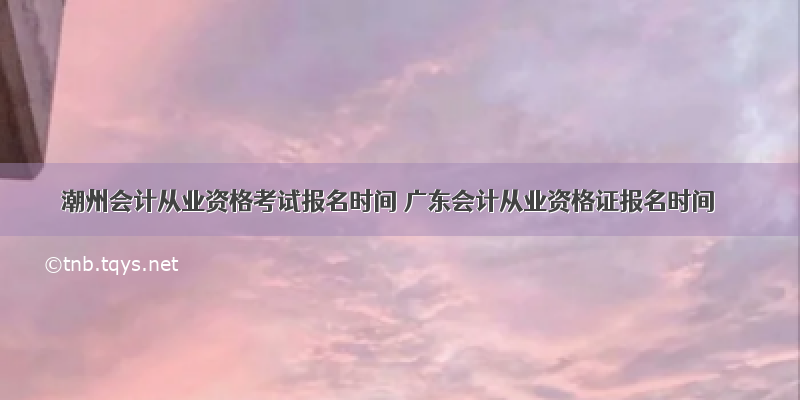 潮州会计从业资格考试报名时间 广东会计从业资格证报名时间