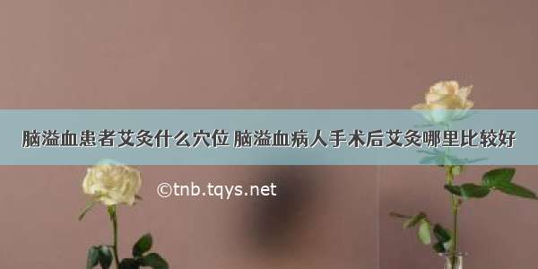 脑溢血患者艾灸什么穴位 脑溢血病人手术后艾灸哪里比较好