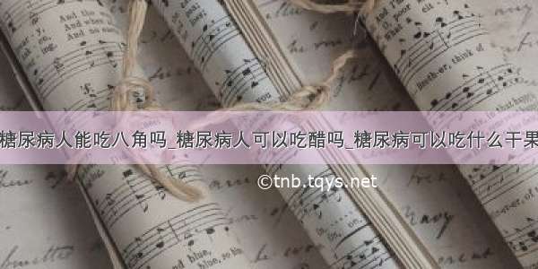 糖尿病人能吃八角吗_糖尿病人可以吃醋吗_糖尿病可以吃什么干果