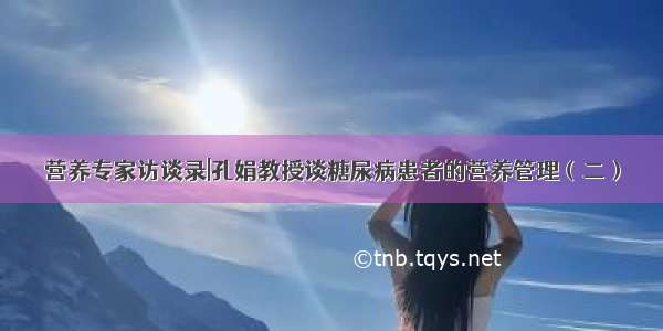 营养专家访谈录|孔娟教授谈糖尿病患者的营养管理（二）