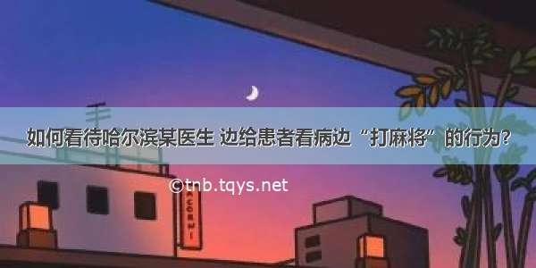 如何看待哈尔滨某医生 边给患者看病边“打麻将”的行为？