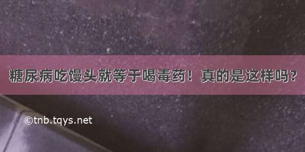 糖尿病吃馒头就等于喝毒药！真的是这样吗？