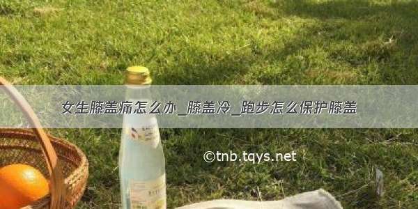 女生膝盖痛怎么办_膝盖冷_跑步怎么保护膝盖