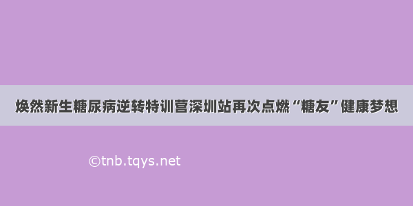 焕然新生糖尿病逆转特训营深圳站再次点燃“糖友”健康梦想