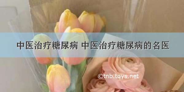 中医治疗糖尿病 中医治疗糖尿病的名医