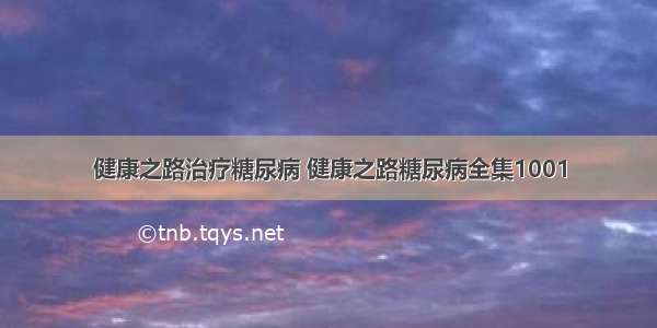 健康之路治疗糖尿病 健康之路糖尿病全集1001