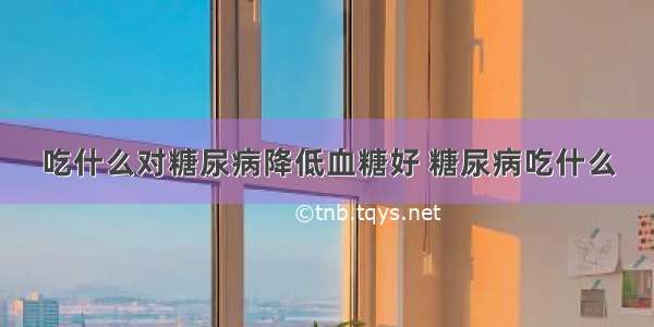 吃什么对糖尿病降低血糖好 糖尿病吃什么