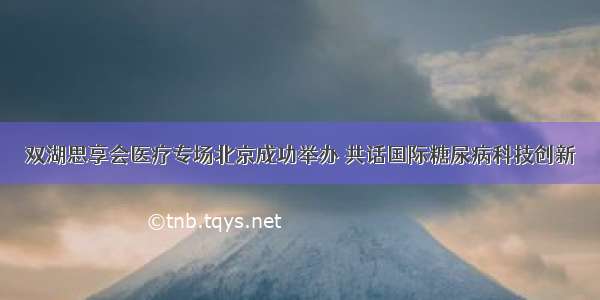 双湖思享会医疗专场北京成功举办 共话国际糖尿病科技创新
