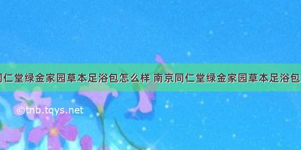 南京同仁堂绿金家园草本足浴包怎么样 南京同仁堂绿金家园草本足浴包多少钱