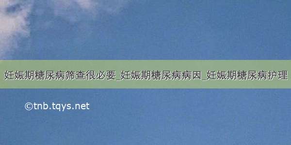 妊娠期糖尿病筛查很必要_妊娠期糖尿病病因_妊娠期糖尿病护理