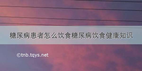 糖尿病患者怎么饮食糖尿病饮食健康知识