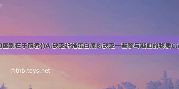 血清与血浆的区别在于前者()A.缺乏纤维蛋白原B.缺乏一些参与凝血的物质C.含有红细胞D.