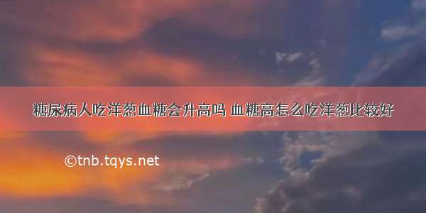 糖尿病人吃洋葱血糖会升高吗 血糖高怎么吃洋葱比较好