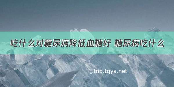 吃什么对糖尿病降低血糖好 糖尿病吃什么