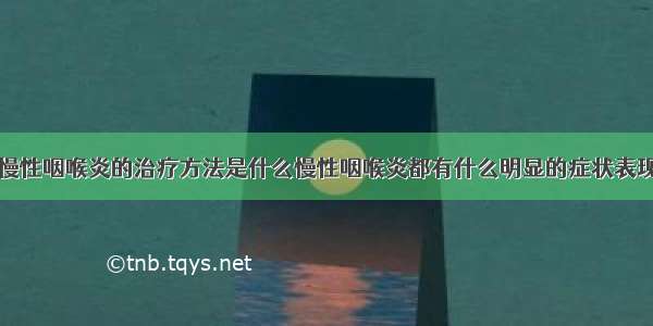 慢性咽喉炎的治疗方法是什么慢性咽喉炎都有什么明显的症状表现