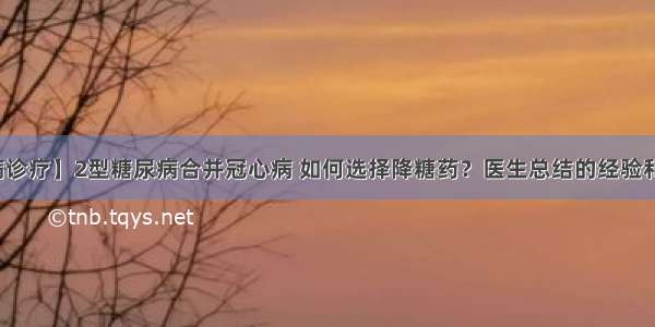 【疾病诊疗】2型糖尿病合并冠心病 如何选择降糖药？医生总结的经验和您分享