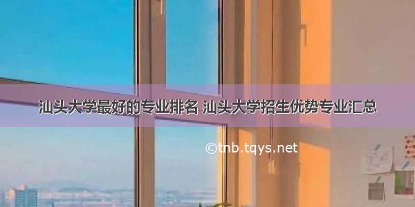 汕头大学最好的专业排名 汕头大学招生优势专业汇总