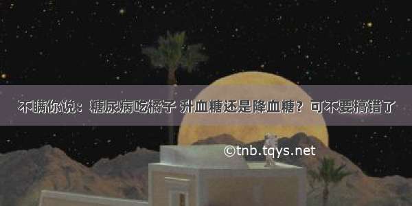 不瞒你说：糖尿病吃橘子 升血糖还是降血糖？可不要搞错了