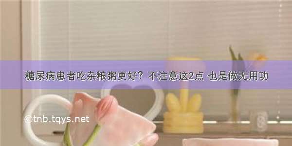 糖尿病患者吃杂粮粥更好？不注意这2点 也是做无用功