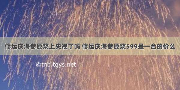 修运庆海参原浆上央视了吗 修运庆海参原浆599是一合的价么