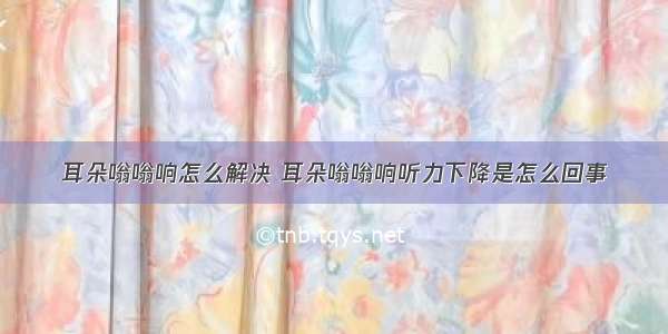 耳朵嗡嗡响怎么解决 耳朵嗡嗡响听力下降是怎么回事