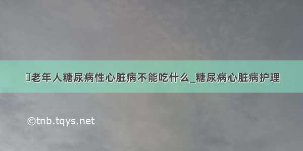 ​老年人糖尿病性心脏病不能吃什么_糖尿病心脏病护理