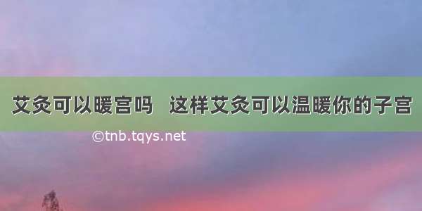 艾灸可以暖宫吗   这样艾灸可以温暖你的子宫