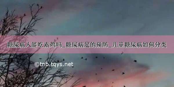 糖尿病人能吃素鸡吗_糖尿病足的预防_儿童糖尿病如何分类