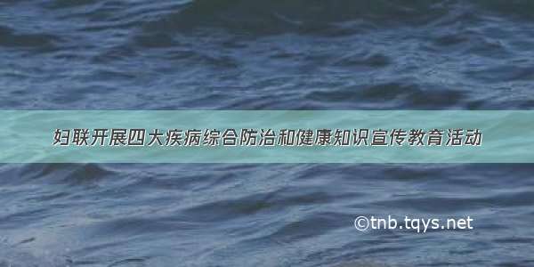 妇联开展四大疾病综合防治和健康知识宣传教育活动