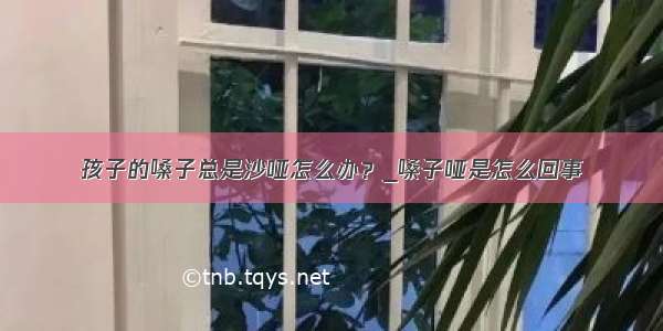 孩子的嗓子总是沙哑怎么办？_嗓子哑是怎么回事