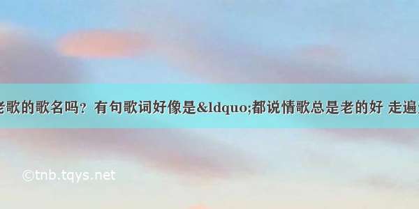 谁知道有一首老歌的歌名吗？有句歌词好像是“都说情歌总是老的好 走遍天涯总是忘不了