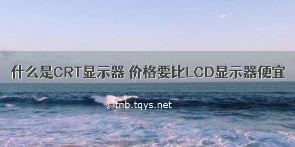 什么是CRT显示器 价格要比LCD显示器便宜