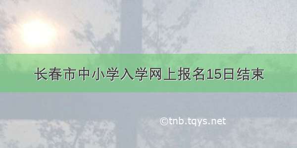 长春市中小学入学网上报名15日结束