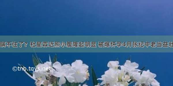 瞒不住了？杜星霖近照小腹隆起明显 被爆怀孕4月张纪中老当益壮