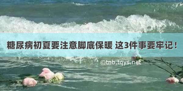 糖尿病初夏要注意脚底保暖 这3件事要牢记！