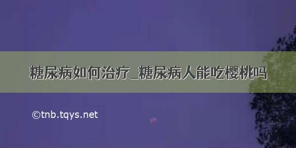 糖尿病如何治疗_糖尿病人能吃樱桃吗