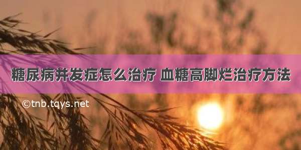 糖尿病并发症怎么治疗 血糖高脚烂治疗方法