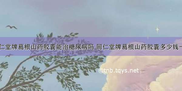 同仁堂牌葛根山药胶囊能治糖尿病吗 同仁堂牌葛根山药胶囊多少钱一盒