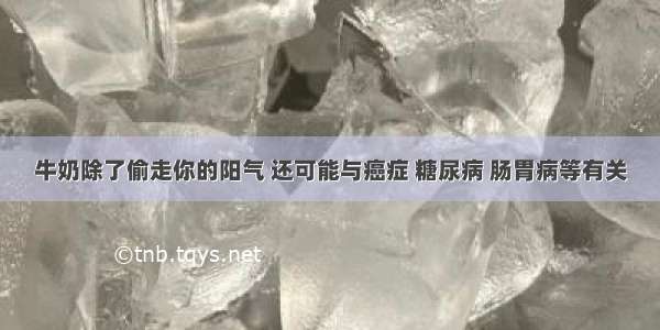 牛奶除了偷走你的阳气 还可能与癌症 糖尿病 肠胃病等有关