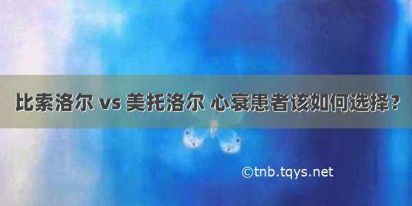 比索洛尔 vs 美托洛尔 心衰患者该如何选择？