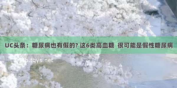 UC头条：糖尿病也有假的? 这6类高血糖  很可能是假性糖尿病