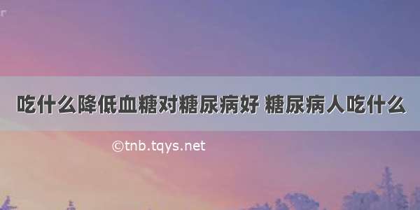 吃什么降低血糖对糖尿病好 糖尿病人吃什么