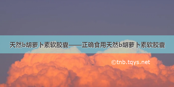 天然b胡萝卜素软胶囊——正确食用天然b胡萝卜素软胶囊