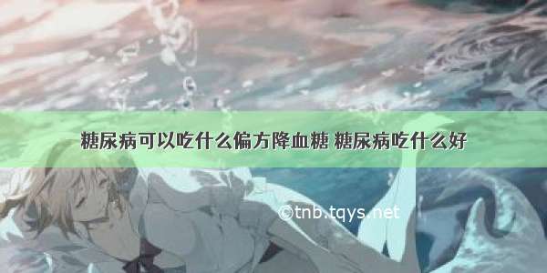 糖尿病可以吃什么偏方降血糖 糖尿病吃什么好