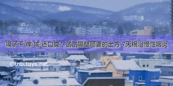 嗓子干 痒 咳 还口臭？试试隔壁阿婆的土方 7天根治慢性咽炎