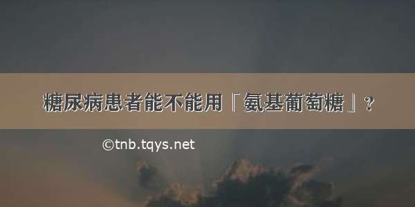 糖尿病患者能不能用「氨基葡萄糖」？