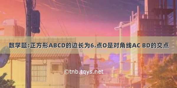 数学题:正方形ABCD的边长为6.点O是对角线AC BD的交点